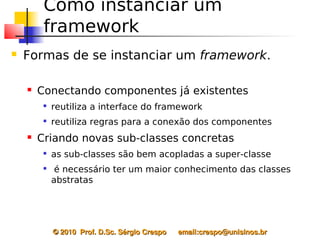 Como instanciar um
         framework
   Formas de se instanciar um framework.

       Conectando componentes já existentes
         
             reutiliza a interface do framework
            reutiliza regras para a conexão dos componentes
       Criando novas sub-classes concretas
         
             as sub-classes são bem acopladas a super-classe
         
              é necessário ter um maior conhecimento das classes
             abstratas




             © 2010  Prof. D.Sc. Sérgio Crespo      email:crespo@unisinos.br
 