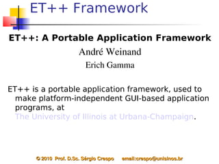 ET++ Framework

ET++: A Portable Application Framework
                        André Weinand
                           Erich Gamma

ET++ is a portable application framework, used to
  make platform-independent GUI-based application
  programs, at
  The University of Illinois at Urbana-Champaign.




      © 2010  Prof. D.Sc. Sérgio Crespo      email:crespo@unisinos.br
 