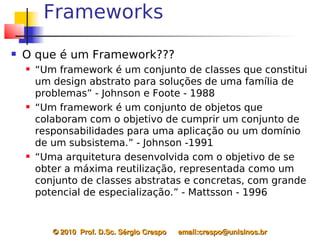 Frameworks
   O que é um Framework???
       “Um framework é um conjunto de classes que constitui
        um design abstrato para soluções de uma família de
        problemas” - Johnson e Foote - 1988
       “Um framework é um conjunto de objetos que
        colaboram com o objetivo de cumprir um conjunto de
        responsabilidades para uma aplicação ou um domínio
        de um subsistema.” - Johnson -1991
       “Uma arquitetura desenvolvida com o objetivo de se
        obter a máxima reutilização, representada como um
        conjunto de classes abstratas e concretas, com grande
        potencial de especialização.” - Mattsson - 1996


           © 2010  Prof. D.Sc. Sérgio Crespo      email:crespo@unisinos.br
 
