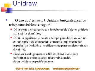 Unidraw

        O uso do framework Unidraw busca alcançar os 
    três pontos básicos a seguir :
       Dá suporte a uma variedade de editores de objetos gráficos 
        para vários domínios;
       Diminui significativamente o tempo para desenvolver um 
        editor específico comparado com uma implementação 
        especialista (voltada especificamente para um determinado 
        domínio);
       Pode ser usado para criar editores stand­alone com 
        performance e utilidade comparáveis àqueles 
        desenvolvidos especificamente.

         © 2010  Prof. D.Sc. Sérgio Crespo      email:crespo@unisinos.br
 