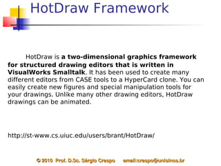 HotDraw Framework


       HotDraw is a two-dimensional graphics framework
for structured drawing editors that is written in
VisualWorks Smalltalk. It has been used to create many
different editors from CASE tools to a HyperCard clone. You can
easily create new figures and special manipulation tools for
your drawings. Unlike many other drawing editors, HotDraw
drawings can be animated.




http://st-www.cs.uiuc.edu/users/brant/HotDraw/


         © 2010  Prof. D.Sc. Sérgio Crespo      email:crespo@unisinos.br
 