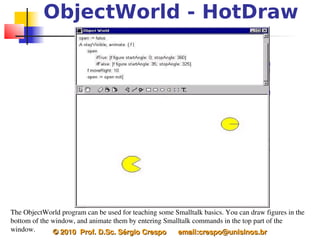 ObjectWorld - HotDraw




The ObjectWorld program can be used for teaching some Smalltalk basics. You can draw figures in the 
bottom of the window, and animate them by entering Smalltalk commands in the top part of the 
window.       © 2010  Prof. D.Sc. Sérgio Crespo      email:crespo@unisinos.br
 