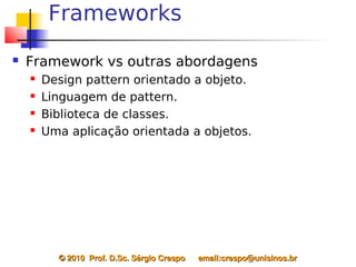 Frameworks
   Framework vs outras abordagens
       Design pattern orientado a objeto.
       Linguagem de pattern.
       Biblioteca de classes.
       Uma aplicação orientada a objetos.




          © 2010  Prof. D.Sc. Sérgio Crespo      email:crespo@unisinos.br
 