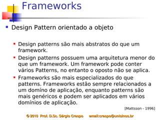 Frameworks
   Design Pattern orientado a objeto

       Design patterns são mais abstratos do que um
        framework.
       Design patterns possuem uma arquitetura menor do
        que um framework. Um framework pode conter
        vários Patterns, no entanto o oposto não se aplica.
       Frameworks são mais especializados do que
        patterns. Frameworks estão sempre relacionados a
        um domíno de aplicação, enquanto patterns são
        mais genéricos e podem ser aplicados em vários
        domínios de aplicação.
                                                                    [Mattsson - 1996]

           © 2010  Prof. D.Sc. Sérgio Crespo      email:crespo@unisinos.br
 