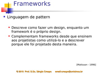 Frameworks
   Linguagem de pattern

       Descreve como fazer um design, enquanto um
        framework é o próprio design.
       Complementam frameworks desde que ensinem
        aos projetistas como utilizá-lo e a descrever
        porque ele foi projetado desta maneira.




                                                                   [Mattsson - 1996]


          © 2010  Prof. D.Sc. Sérgio Crespo      email:crespo@unisinos.br
 