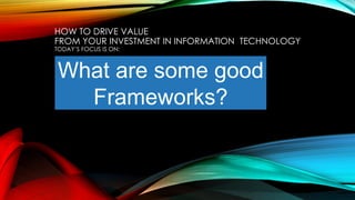 What are some good
Frameworks?
HOW TO DRIVE VALUE
FROM YOUR INVESTMENT IN INFORMATION TECHNOLOGY
TODAY’S FOCUS IS ON:
 