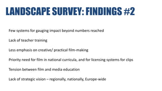 LANDSCAPE SURVEY: FINDINGS #2
Few systems for gauging impact beyond numbers reached
Lack of teacher training
Less emphasis on creative/ practical film-making
Priority need for film in national curricula, and for licensing systems for clips
Tension between film and media education
Lack of strategic vision – regionally, nationally, Europe-wide
 