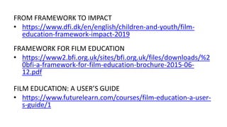 FROM FRAMEWORK TO IMPACT
• https://www.dfi.dk/en/english/children-and-youth/film-
education-framework-impact-2019
FRAMEWORK FOR FILM EDUCATION
• https://www2.bfi.org.uk/sites/bfi.org.uk/files/downloads/%2
0bfi-a-framework-for-film-education-brochure-2015-06-
12.pdf
FILM EDUCATION: A USER’S GUIDE
• https://www.futurelearn.com/courses/film-education-a-user-
s-guide/1
 
