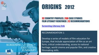 ORIGINS
32 COUNTRY PROFILES | 150 CASE STUDIES
FILM LITERACY REDEFINED | 12 RECOMMENDATIONS
RECOMMENDATION 1:
Develop a series of models of film education for
Europe, that include appreciation of film as an art
form, critical understanding, access to national
heritage, world cinema and popular film, and creative
filmmaking skills.
2012
Screening Literacy link
 