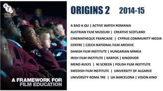ORIGINS 2
A BAO A QU | ACTIVE WATCH ROMANIA
AUSTRIAN FILM MUSEUM | CREATIVE SCOTLAND
CINEMATHEQUE FRANCAISE | CYPRUS COMMUNITY MEDIA
CENTRE | CZECH NATIONAL FILM ARCHIVE
DANISH FILM INSTITUTE | HUNGARIAN MIMEA
IRISH FILM INSTITUTE | KARPOS | KINODVOR
MENO AVILYS | NI SCREEN | POLISH FILM INSTITUTE
SWEDISH FILM INSTITUTE | UNIVERSITY OF ALGARVE
UNIVERSITY ROMA TRE | UA BARCELONA | VISION KINO
2014-15
 
