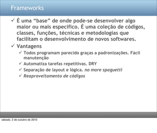 Frameworks

        É uma “base” de onde pode-se desenvolver algo
         maior ou mais específico. É uma coleção de códigos,
         classes, funções, técnicas e metodologias que
         facilitam o desenvolvimento de novos softwares.
        Vantagens
              Todos programam parecido graças a padronizações. Fácil
               manutenção
              Automatiza tarefas repetitivas. DRY
              Separação de layout e lógica. no more spaguetti
              Reaproveitamento de códigos




sábado, 2 de outubro de 2010
 