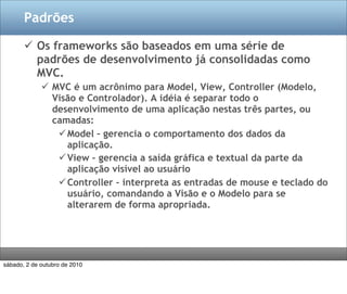 Padrões

        Os frameworks são baseados em uma série de
         padrões de desenvolvimento já consolidadas como
         MVC.
              MVC é um acrônimo para Model, View, Controller (Modelo,
               Visão e Controlador). A idéia é separar todo o
               desenvolvimento de uma aplicação nestas três partes, ou
               camadas:
                 Model – gerencia o comportamento dos dados da
                  aplicação.
                 View – gerencia a saída gráfica e textual da parte da
                  aplicação visível ao usuário
                 Controller – interpreta as entradas de mouse e teclado do
                  usuário, comandando a Visão e o Modelo para se
                  alterarem de forma apropriada.




sábado, 2 de outubro de 2010
 