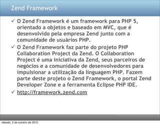 Zend Framework

        O Zend Framework é um framework para PHP 5,
         orientado a objetos e baseado em MVC, que é
         desenvolvido pela empresa Zend junto com a
         comunidade de usuários PHP.
        O Zend Framework faz parte do projeto PHP
         Collaboration Project da Zend. O Collaboration
         Project é uma iniciativa da Zend, seus parceiros de
         negócios e a comunidade de desenvolvedores para
         impulsionar a utilização da linguagem PHP. Fazem
         parte deste projeto o Zend Framework, o portal Zend
         Developer Zone e a ferramenta Eclipse PHP IDE.
        http://framework.zend.com




sábado, 2 de outubro de 2010
 