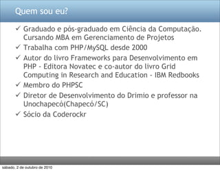 Quem sou eu?

        Graduado e pós-graduado em Ciência da Computação.
         Cursando MBA em Gerenciamento de Projetos
        Trabalha com PHP/MySQL desde 2000
        Autor do livro Frameworks para Desenvolvimento em
         PHP - Editora Novatec e co-autor do livro Grid
         Computing in Research and Education - IBM Redbooks
        Membro do PHPSC
        Diretor de Desenvolvimento do Drimio e professor na
         Unochapecó(Chapecó/SC)
        Sócio da Coderockr




sábado, 2 de outubro de 2010
 