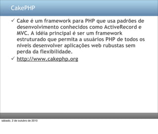 CakePHP

        Cake é um framework para PHP que usa padrões de
         desenvolvimento conhecidos como ActiveRecord e
         MVC. A idéia principal é ser um framework
         estruturado que permita a usuários PHP de todos os
         níveis desenvolver aplicações web rubustas sem
         perda da flexibilidade.
        http://www.cakephp.org




sábado, 2 de outubro de 2010
 