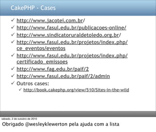 CakePHP - Cases

          http://www.jacotei.com.br/
          http://www.fasul.edu.br/publicacoes-online/
          http://www.sindicatoruraldetoledo.org.br/
          http://www.fasul.edu.br/projetos/index.php/
           ce_eventos/eventos
          http://www.fasul.edu.br/projetos/index.php/
           certificado_emissoes
          http://www.fag.edu.br/paif/2
          http://www.fasul.edu.br/paif/2/admin
          Outros cases:
              http://book.cakephp.org/view/510/Sites-in-the-wild




sábado, 2 de outubro de 2010

Obrigado @wesleyklewerton pela ajuda com a lista
 