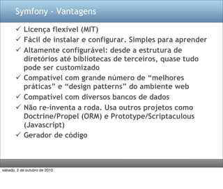 Symfony - Vantagens

        Licença flexível (MIT)
        Fácil de instalar e configurar. Simples para aprender
        Altamente configurável: desde a estrutura de
         diretórios até bibliotecas de terceiros, quase tudo
         pode ser customizado
        Compatível com grande número de “melhores
         práticas” e “design patterns” do ambiente web
        Compatível com diversos bancos de dados
        Não re-inventa a roda. Usa outros projetos como
         Doctrine/Propel (ORM) e Prototype/Scriptaculous
         (Javascript)
        Gerador de código



sábado, 2 de outubro de 2010
 
