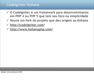 CodeIgniter/Kohana

        O CodeIgniter é um framework para desenvolvimento
         em PHP 4 ou PHP 5 que tem seu foco na simplicidade
        Houve um fork do projeto que deu origem ao Kohana
        http://codeigniter.com/
        http://www.kohanaphp.com/




sábado, 2 de outubro de 2010
 