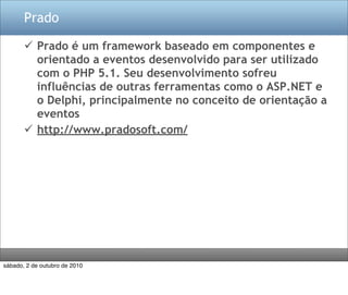 Prado

        Prado é um framework baseado em componentes e
         orientado a eventos desenvolvido para ser utilizado
         com o PHP 5.1. Seu desenvolvimento sofreu
         influências de outras ferramentas como o ASP.NET e
         o Delphi, principalmente no conceito de orientação a
         eventos
        http://www.pradosoft.com/




sábado, 2 de outubro de 2010
 