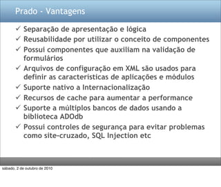 Prado - Vantagens

        Separação de apresentação e lógica
        Reusabilidade por utilizar o conceito de componentes
        Possui componentes que auxiliam na validação de
         formulários
        Arquivos de configuração em XML são usados para
         definir as características de aplicações e módulos
        Suporte nativo a Internacionalização
        Recursos de cache para aumentar a performance
        Suporte a múltiplos bancos de dados usando a
         biblioteca ADOdb
        Possui controles de segurança para evitar problemas
         como site-cruzado, SQL Injection etc



sábado, 2 de outubro de 2010
 