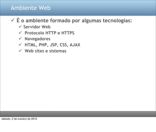 Ambiente Web

        É o ambiente formado por algumas tecnologias:
                Servidor Web
                 Protocolo HTTP e HTTPS
                 Navegadores
                 HTML, PHP, JSP, CSS, AJAX
                 Web sites e sistemas




sábado, 2 de outubro de 2010
 