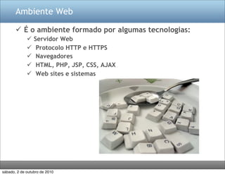 Ambiente Web

        É o ambiente formado por algumas tecnologias:
                Servidor Web
                 Protocolo HTTP e HTTPS
                 Navegadores
                 HTML, PHP, JSP, CSS, AJAX
                 Web sites e sistemas




sábado, 2 de outubro de 2010
 