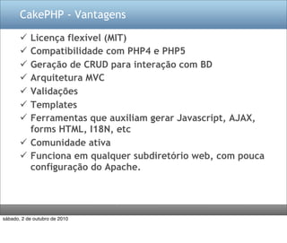 CakePHP - Vantagens

        Licença flexível (MIT)
        Compatibilidade com PHP4 e PHP5
        Geração de CRUD para interação com BD
        Arquitetura MVC
        Validações
        Templates
        Ferramentas que auxiliam gerar Javascript, AJAX,
         forms HTML, I18N, etc
        Comunidade ativa
        Funciona em qualquer subdiretório web, com pouca
         configuração do Apache.




sábado, 2 de outubro de 2010
 