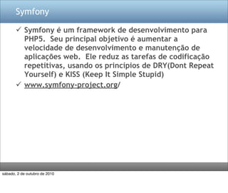 Symfony

        Symfony é um framework de desenvolvimento para
         PHP5. Seu principal objetivo é aumentar a
         velocidade de desenvolvimento e manutenção de
         aplicações web. Ele reduz as tarefas de codificação
         repetitivas, usando os princípios de DRY(Dont Repeat
         Yourself) e KISS (Keep It Simple Stupid)
        www.symfony-project.org/




sábado, 2 de outubro de 2010
 