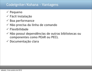 CodeIgniter/Kohana - Vantagens

        Pequeno
        Fácil instalação
        Boa performance
        Não precisa da linha de comando
        Flexibilidade
        Não possui dependências de outras bibliotecas ou
         componentes como PEAR ou PECL
        Documentação clara




sábado, 2 de outubro de 2010
 