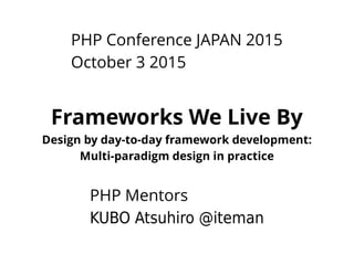 PHP Conference JAPAN 2015
October 3 2015
Frameworks We Live By
Design by day-to-day framework development:
Multi-paradigm design in practice
PHP Mentors
KUBO Atsuhiro @iteman
 