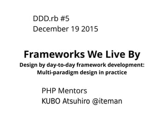 DDD.rb #5
December 19 2015
Frameworks We Live By
Design by day-to-day framework development:
Multi-paradigm design in practice
PHP Mentors
KUBO Atsuhiro @iteman
 