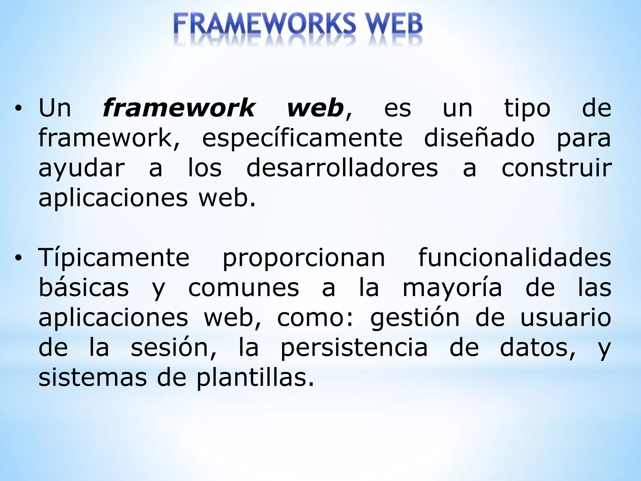 • Un framework web, es un tipo de
framework, específicamente diseñado para
ayudar a los desarrolladores a construir
aplicaciones web.
• Típicamente proporcionan funcionalidades
básicas y comunes a la mayoría de las
aplicaciones web, como: gestión de usuario
de la sesión, la persistencia de datos, y
sistemas de plantillas.
 