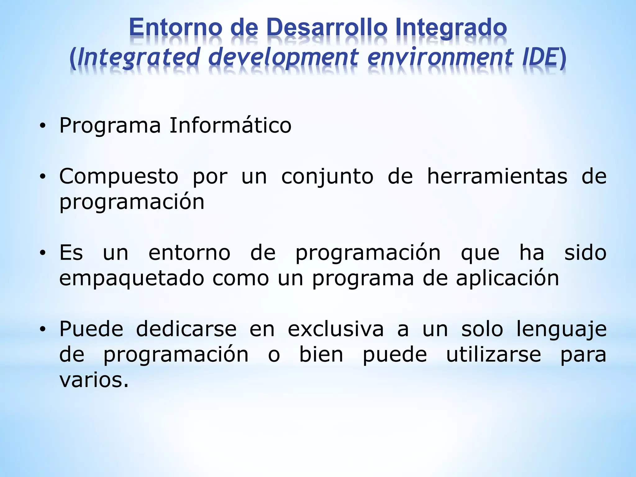 • Programa Informático
• Compuesto por un conjunto de herramientas de
programación
• Es un entorno de programación que ha sido
empaquetado como un programa de aplicación
• Puede dedicarse en exclusiva a un solo lenguaje
de programación o bien puede utilizarse para
varios.
Entorno de Desarrollo Integrado
(Integrated development environment IDE)
 