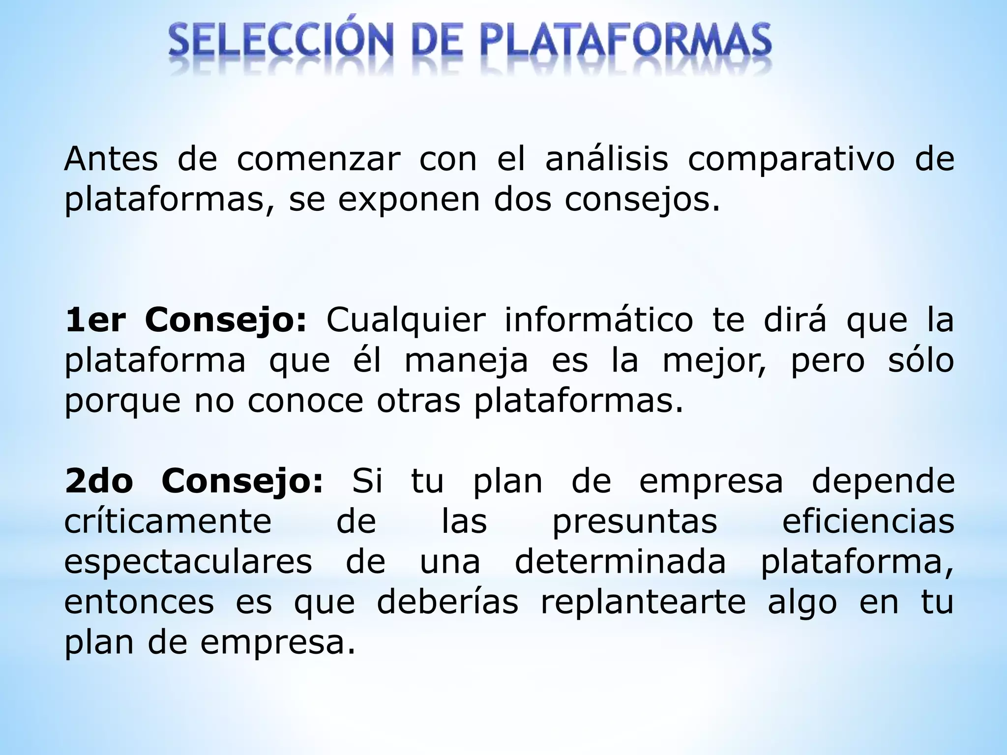 Antes de comenzar con el análisis comparativo de
plataformas, se exponen dos consejos.
1er Consejo: Cualquier informático te dirá que la
plataforma que él maneja es la mejor, pero sólo
porque no conoce otras plataformas.
2do Consejo: Si tu plan de empresa depende
críticamente de las presuntas eficiencias
espectaculares de una determinada plataforma,
entonces es que deberías replantearte algo en tu
plan de empresa.
 