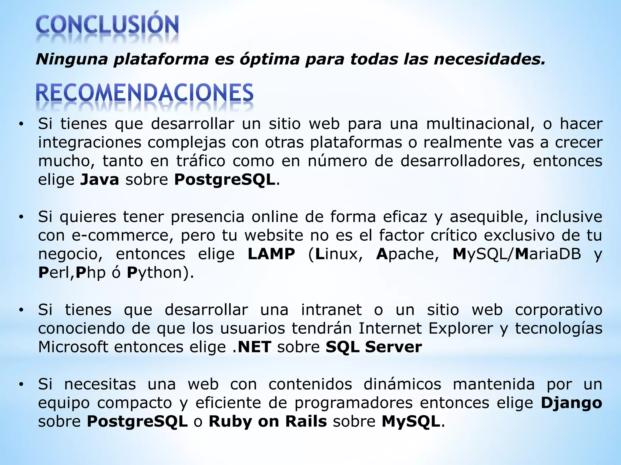 Ninguna plataforma es óptima para todas las necesidades.
• Si tienes que desarrollar un sitio web para una multinacional, o hacer
integraciones complejas con otras plataformas o realmente vas a crecer
mucho, tanto en tráfico como en número de desarrolladores, entonces
elige Java sobre PostgreSQL.
• Si quieres tener presencia online de forma eficaz y asequible, inclusive
con e-commerce, pero tu website no es el factor crítico exclusivo de tu
negocio, entonces elige LAMP (Linux, Apache, MySQL/MariaDB y
Perl,Php ó Python).
• Si tienes que desarrollar una intranet o un sitio web corporativo
conociendo de que los usuarios tendrán Internet Explorer y tecnologías
Microsoft entonces elige .NET sobre SQL Server
• Si necesitas una web con contenidos dinámicos mantenida por un
equipo compacto y eficiente de programadores entonces elige Django
sobre PostgreSQL o Ruby on Rails sobre MySQL.
 