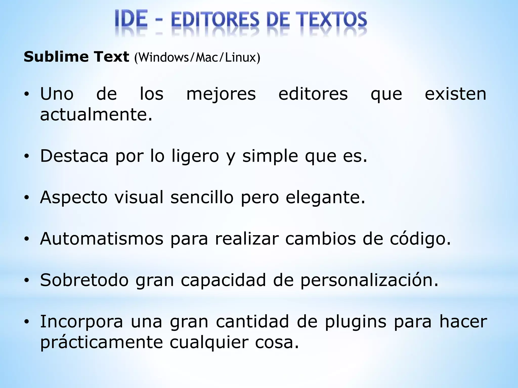 Sublime Text (Windows/Mac/Linux)
• Uno de los mejores editores que existen
actualmente.
• Destaca por lo ligero y simple que es.
• Aspecto visual sencillo pero elegante.
• Automatismos para realizar cambios de código.
• Sobretodo gran capacidad de personalización.
• Incorpora una gran cantidad de plugins para hacer
prácticamente cualquier cosa.
 
