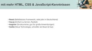 • React (Beliebtestes Framework, viele Jobs in Deutschland)
• Vue.js (Einfach zu lernen, flexibel)
• Angular (Strukturierter, gut für große Anwendungen)
• Svelte (Neue Technologie, schneller als React & Vue)
mit mehr HTML, CSS & JavaScript-Kenntnissen
 