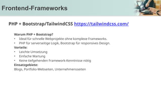Warum PHP + Bootstrap?
• Ideal für schnelle Webprojekte ohne komplexe Frameworks.
• PHP für serverseitige Logik, Bootstrap für responsives Design.
Vorteile:
• Leichte Umsetzung
• Einfache Wartung
• Keine tiefgehenden Framework-Kenntnisse nötig
Einsatzgebiete:
Blogs, Portfolio-Webseiten, Unternehmensseiten
Frontend-Frameworks
PHP + Bootstrap/TailwindCSS https://tailwindcss.com/
 