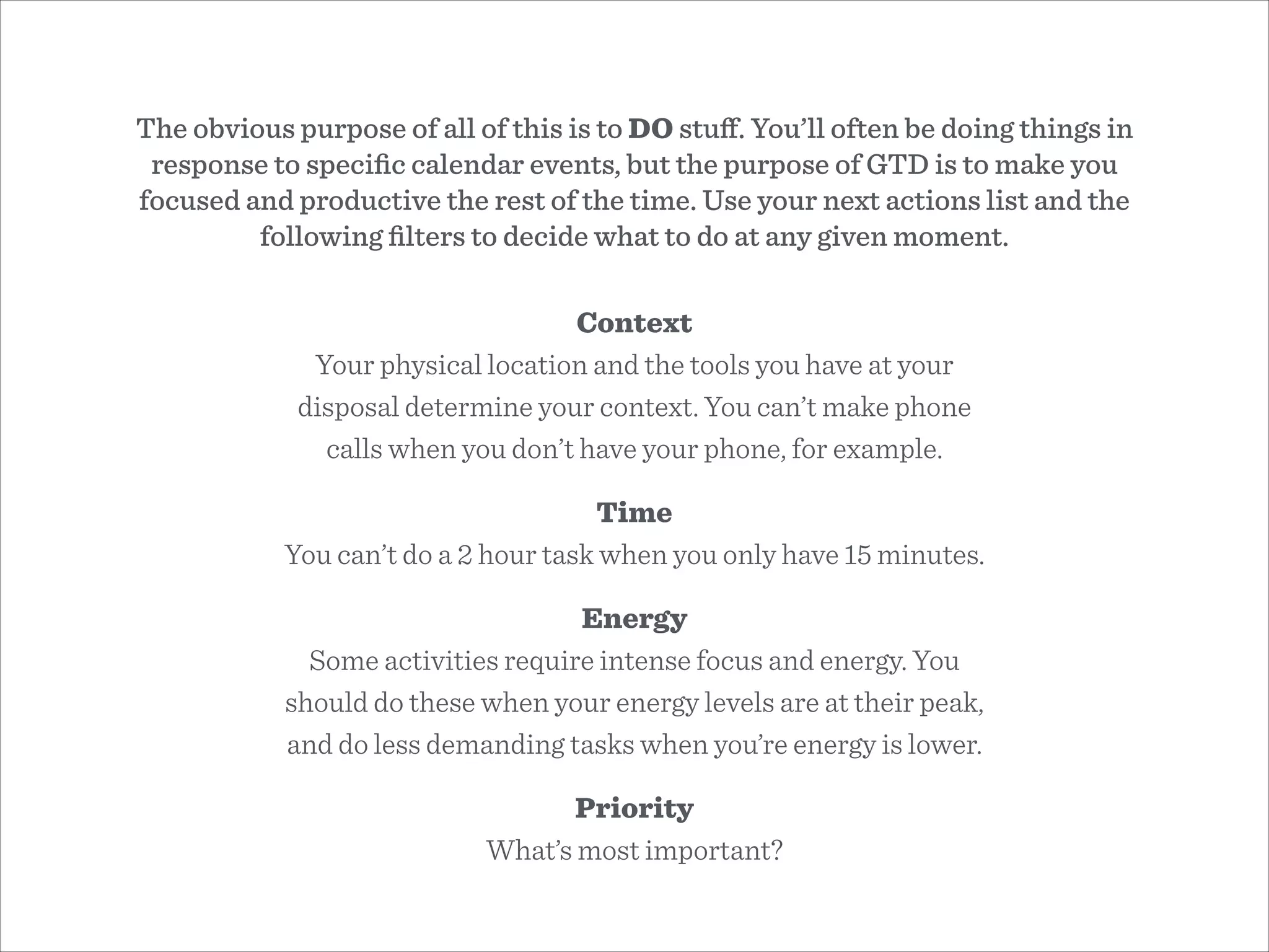 The obvious purpose of all of this is to DO stuﬀ. You’ll often be doing things in
response to speciﬁc calendar events, but the purpose of GTD is to make you
focused and productive the rest of the time. Use your next actions list and the
following ﬁlters to decide what to do at any given moment.
Context
Your physical location and the tools you have at your
disposal determine your context. You can’t make phone
calls when you don’t have your phone, for example.
Time
You can’t do a 2 hour task when you only have 15 minutes.
Energy
Some activities require intense focus and energy. You
should do these when your energy levels are at their peak,
and do less demanding tasks when you’re energy is lower.
Priority
What’s most important?
 