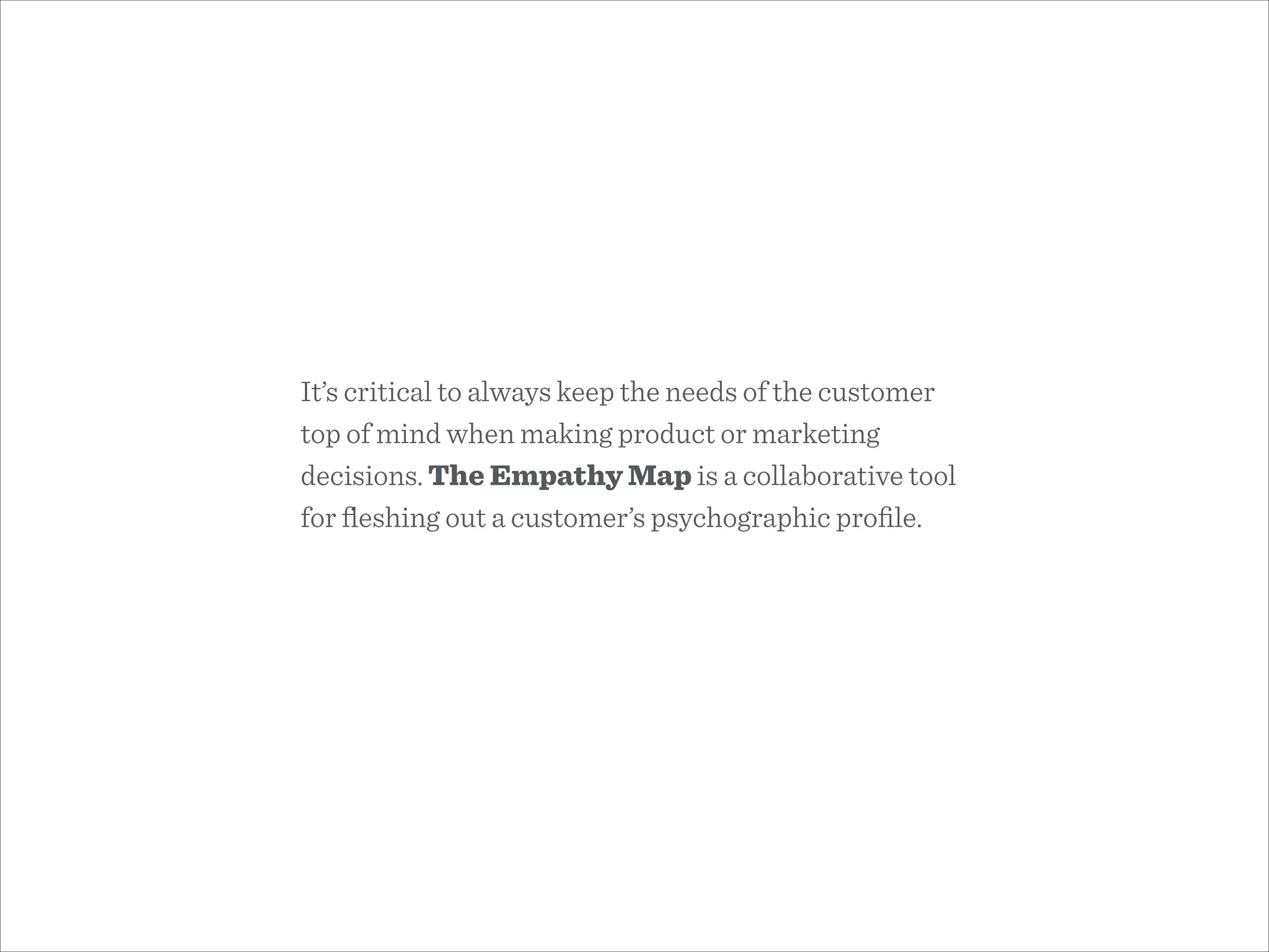 It’s critical to always keep the needs of the customer
top of mind when making product or marketing
decisions. The Empathy Map is a collaborative tool
for ﬂeshing out a customer’s psychographic proﬁle.
 