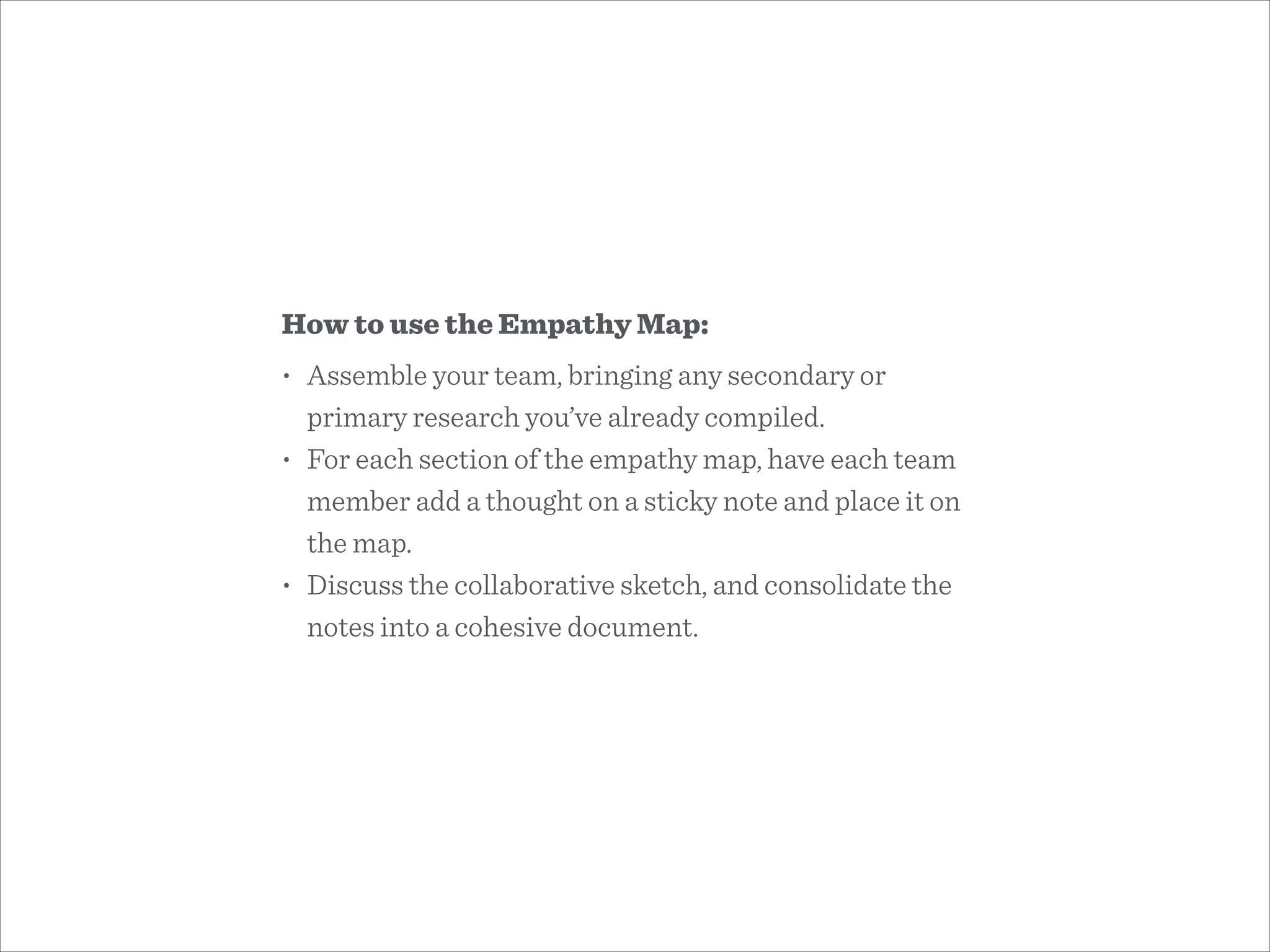 How to use the Empathy Map:
• Assemble your team, bringing any secondary or
primary research you’ve already compiled.
• For each section of the empathy map, have each team
member add a thought on a sticky note and place it on
the map.
• Discuss the collaborative sketch, and consolidate the
notes into a cohesive document.
 