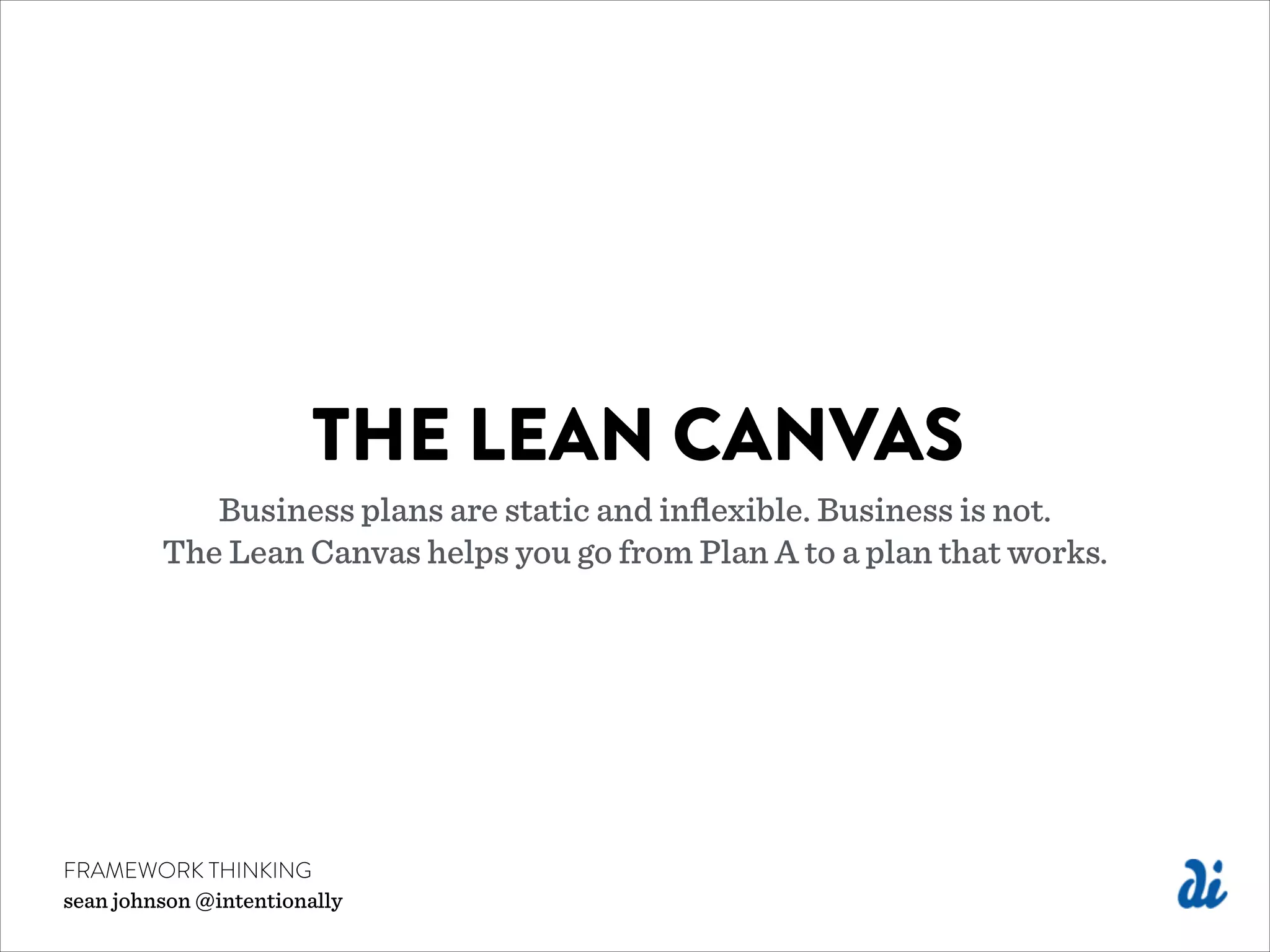 THE LEAN CANVAS
Business plans are static and inﬂexible. Business is not.
The Lean Canvas helps you go from Plan A to a plan that works.
FRAMEWORK THINKING
sean johnson @intentionally
 