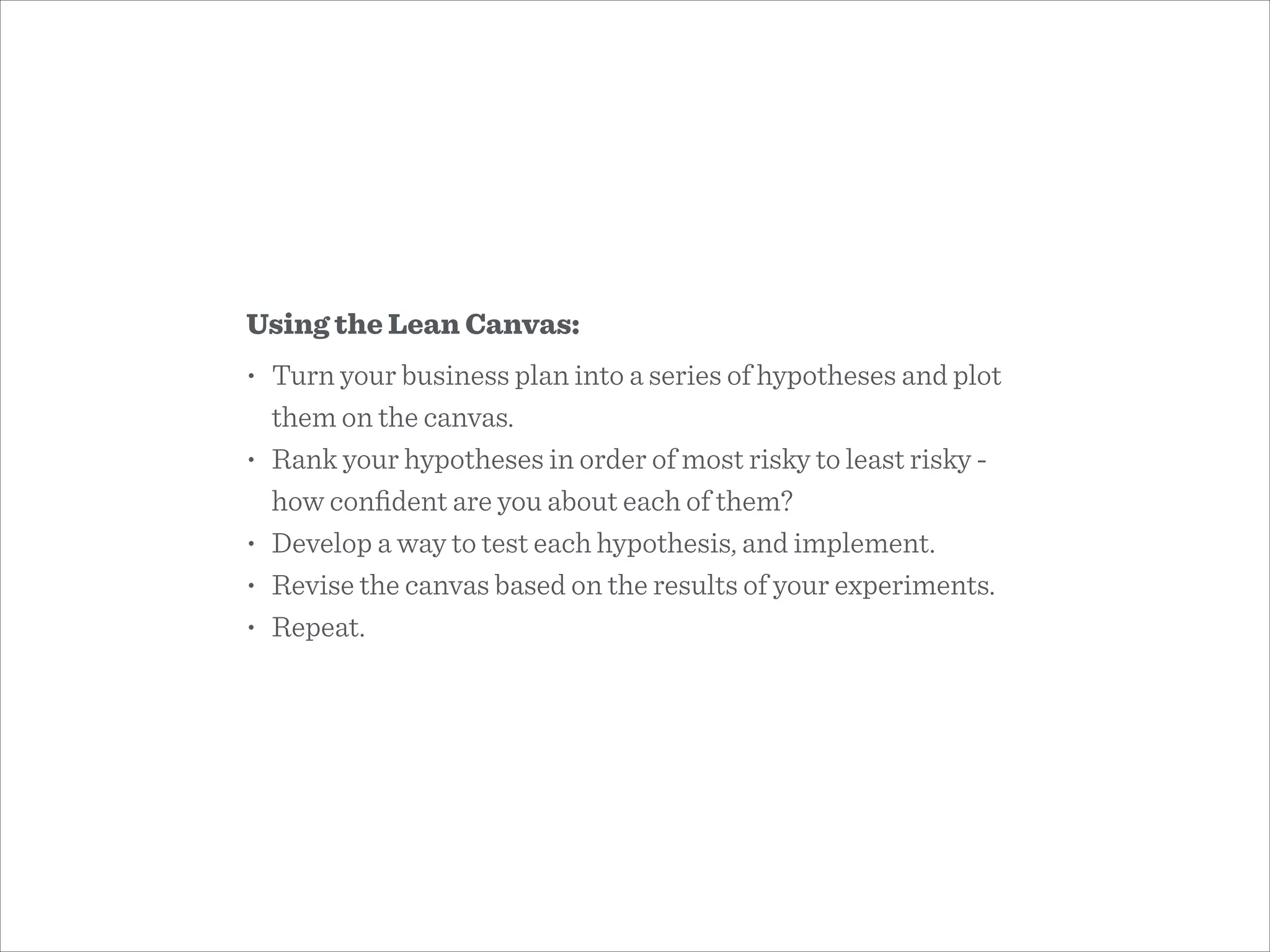 Using the Lean Canvas:
• Turn your business plan into a series of hypotheses and plot
them on the canvas.
• Rank your hypotheses in order of most risky to least risky -
how conﬁdent are you about each of them?
• Develop a way to test each hypothesis, and implement.
• Revise the canvas based on the results of your experiments.
• Repeat.
 