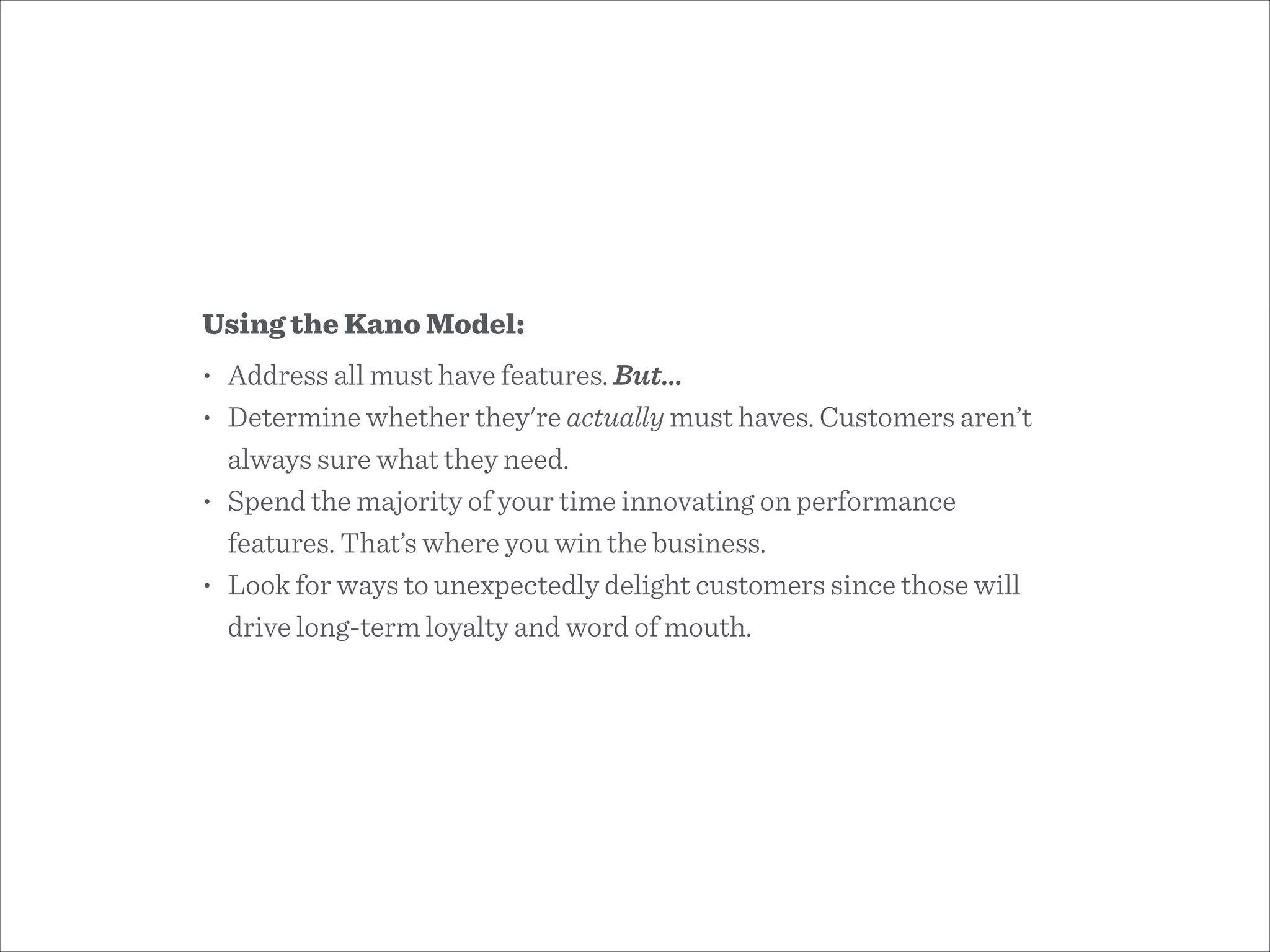 Using the Kano Model:
• Address all must have features. But…
• Determine whether they're actually must haves. Customers aren’t
always sure what they need.
• Spend the majority of your time innovating on performance
features. That’s where you win the business.
• Look for ways to unexpectedly delight customers since those will
drive long-term loyalty and word of mouth.
 