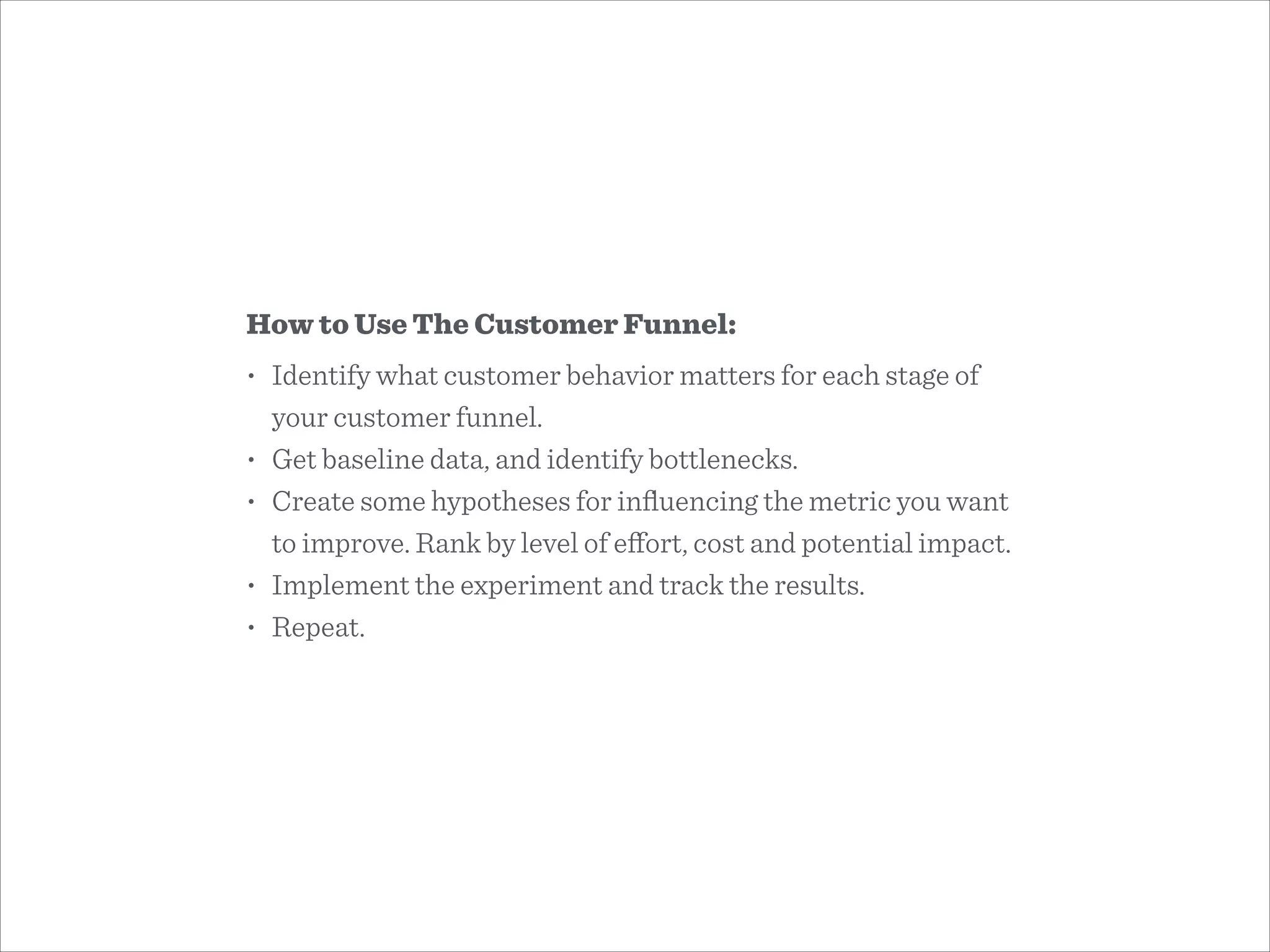 How to Use The Customer Funnel:
• Identify what customer behavior matters for each stage of
your customer funnel.
• Get baseline data, and identify bottlenecks.
• Create some hypotheses for inﬂuencing the metric you want
to improve. Rank by level of eﬀort, cost and potential impact.
• Implement the experiment and track the results.
• Repeat.
 