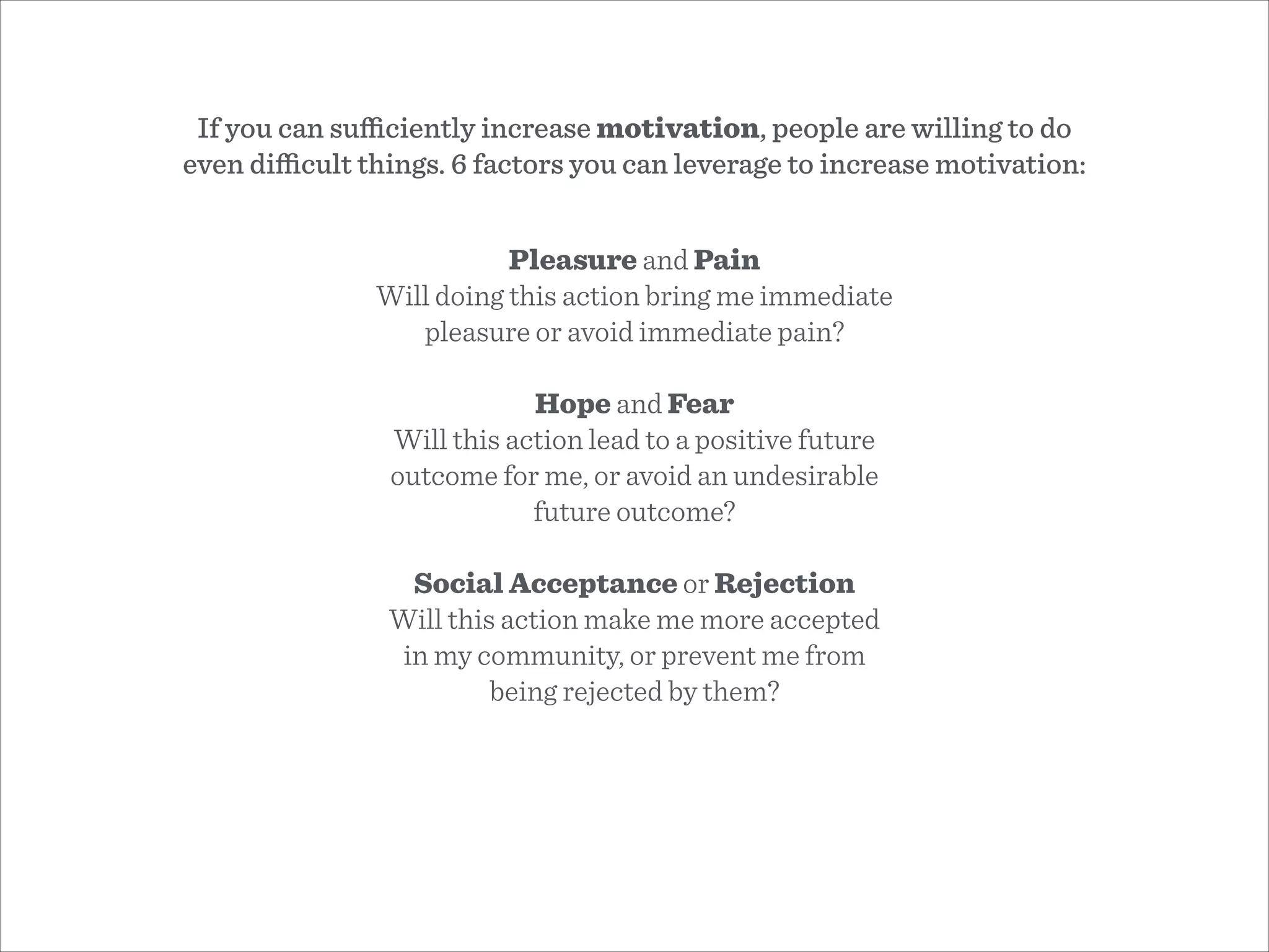 Pleasure and Pain
Will doing this action bring me immediate
pleasure or avoid immediate pain?
!
Hope and Fear
Will this action lead to a positive future
outcome for me, or avoid an undesirable
future outcome?
!
Social Acceptance or Rejection
Will this action make me more accepted
in my community, or prevent me from
being rejected by them?
If you can suﬃciently increase motivation, people are willing to do
even diﬃcult things. 6 factors you can leverage to increase motivation:
 