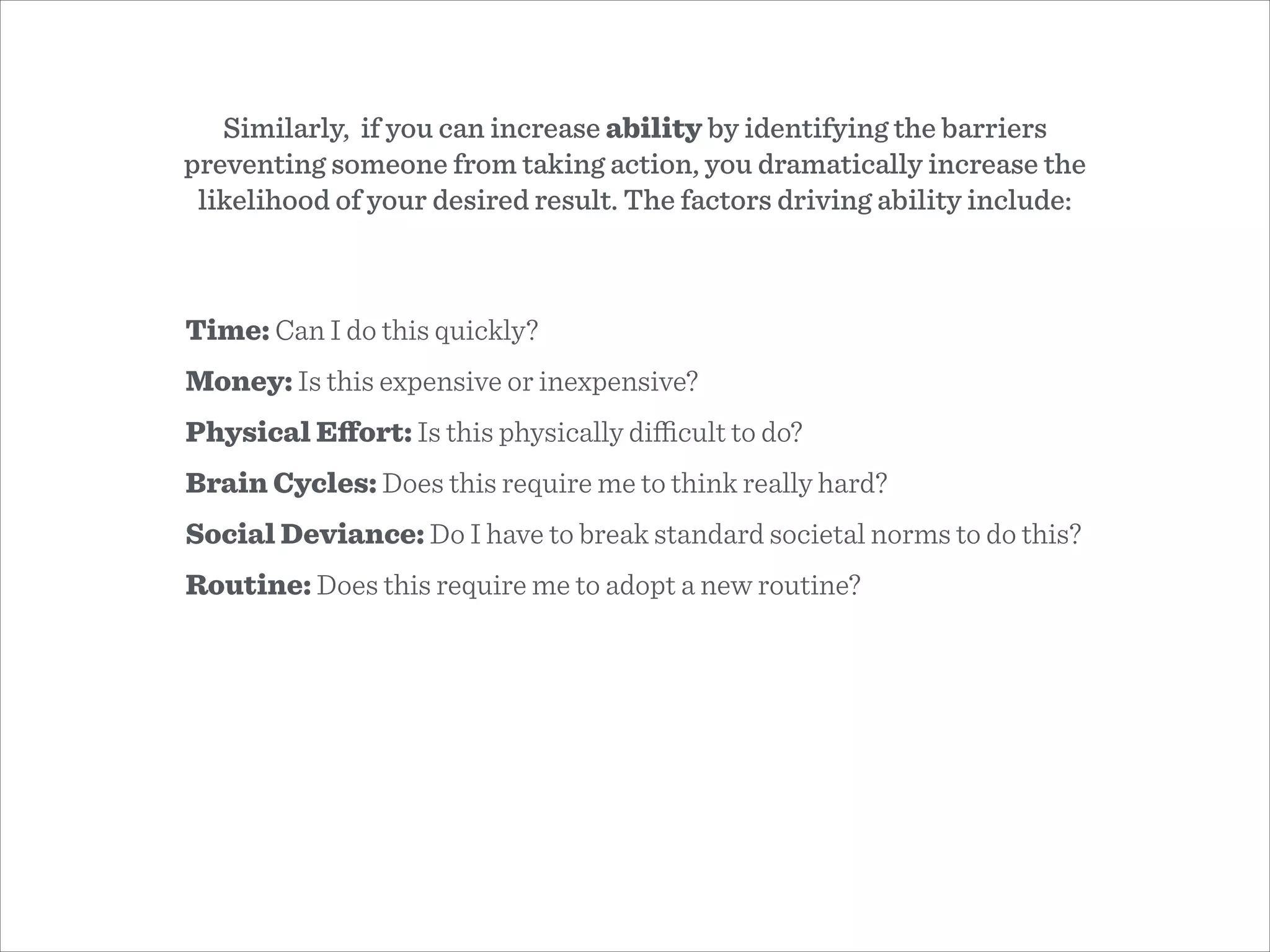 Time: Can I do this quickly?
Money: Is this expensive or inexpensive?
Physical Eﬀort: Is this physically diﬃcult to do?
Brain Cycles: Does this require me to think really hard?
Social Deviance: Do I have to break standard societal norms to do this?
Routine: Does this require me to adopt a new routine?
Similarly, if you can increase ability by identifying the barriers
preventing someone from taking action, you dramatically increase the
likelihood of your desired result. The factors driving ability include:
 