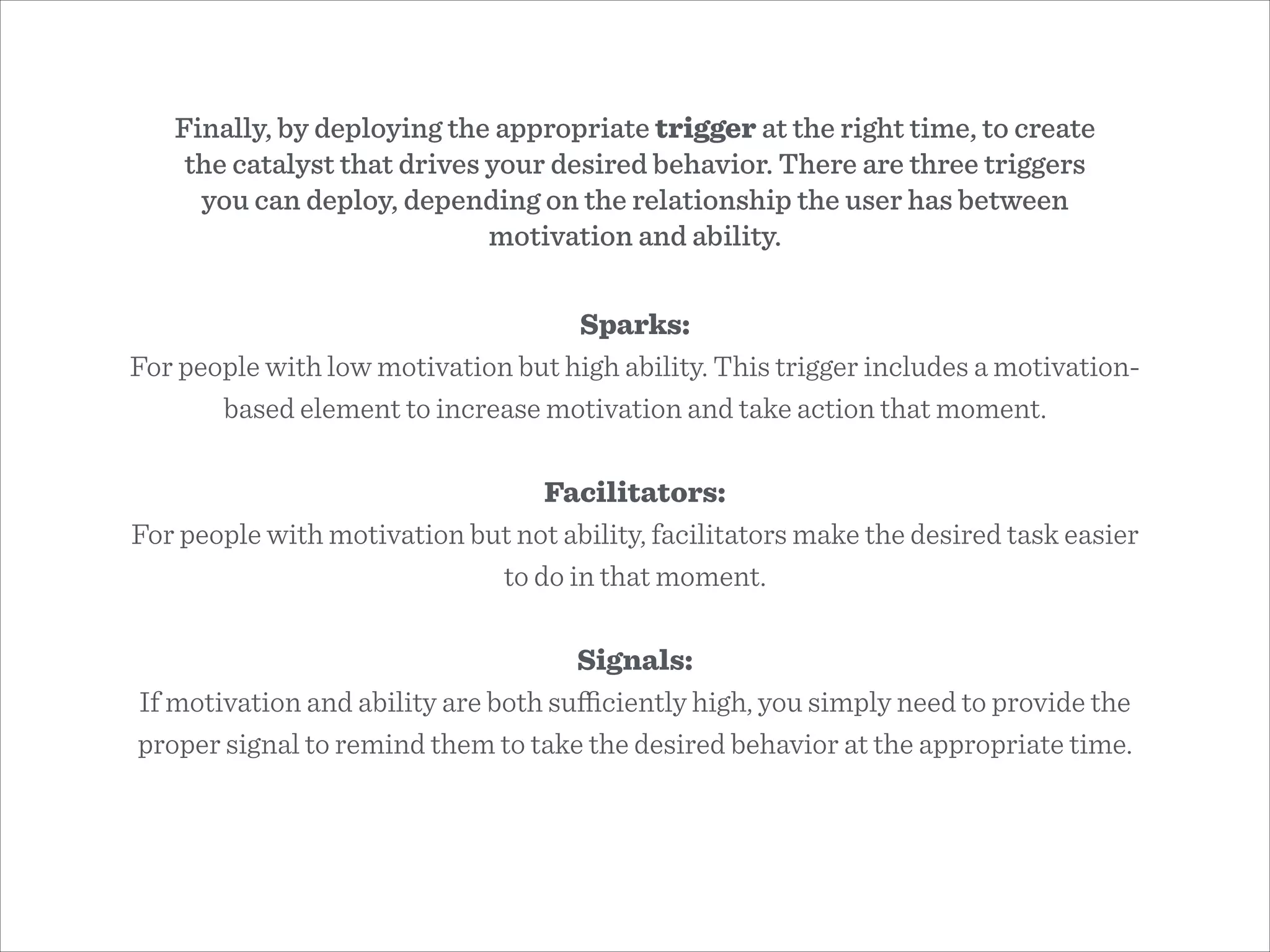 Sparks:
For people with low motivation but high ability. This trigger includes a motivation-
based element to increase motivation and take action that moment.
!
Facilitators:
For people with motivation but not ability, facilitators make the desired task easier
to do in that moment.
!
Signals:
If motivation and ability are both suﬃciently high, you simply need to provide the
proper signal to remind them to take the desired behavior at the appropriate time.
Finally, by deploying the appropriate trigger at the right time, to create
the catalyst that drives your desired behavior. There are three triggers
you can deploy, depending on the relationship the user has between
motivation and ability.
 