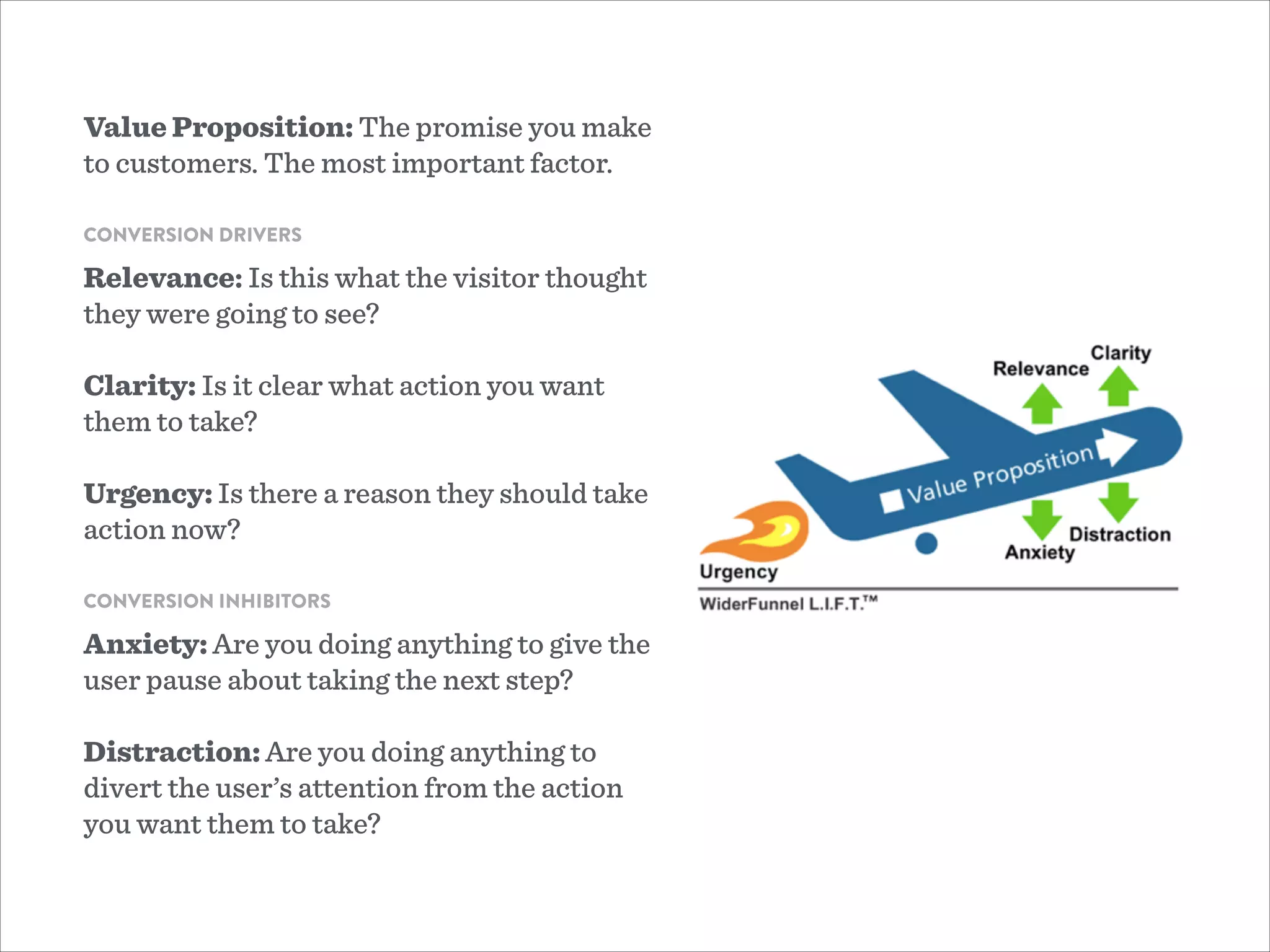 Value Proposition: The promise you make
to customers. The most important factor.
!
CONVERSION DRIVERS
Relevance: Is this what the visitor thought
they were going to see?
!
Clarity: Is it clear what action you want
them to take?
!
Urgency: Is there a reason they should take
action now?
!
CONVERSION INHIBITORS
Anxiety: Are you doing anything to give the
user pause about taking the next step?
!
Distraction: Are you doing anything to
divert the user’s attention from the action
you want them to take?
 