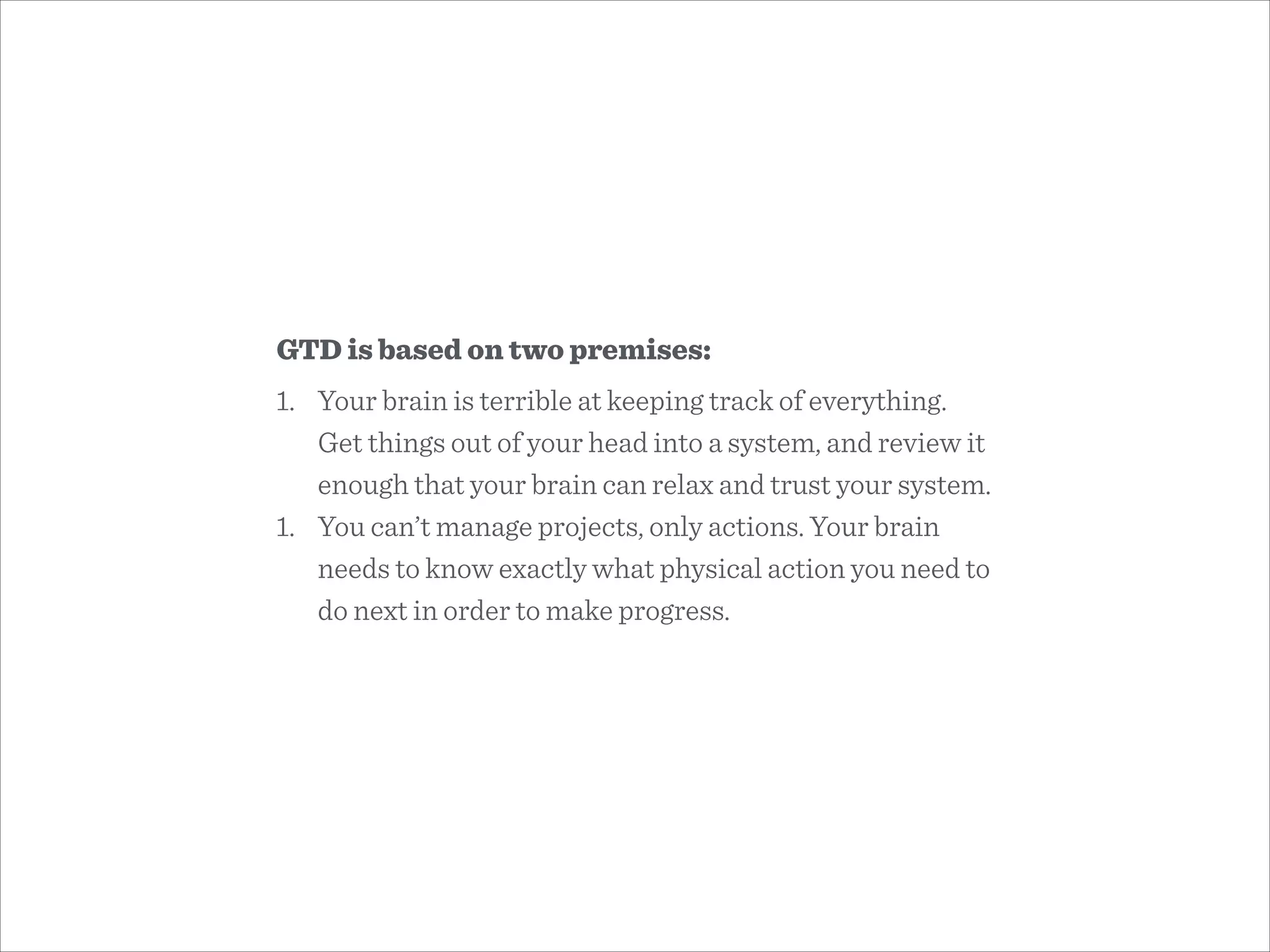 GTD is based on two premises:
1. Your brain is terrible at keeping track of everything.
Get things out of your head into a system, and review it
enough that your brain can relax and trust your system.
1. You can’t manage projects, only actions. Your brain
needs to know exactly what physical action you need to
do next in order to make progress.
 